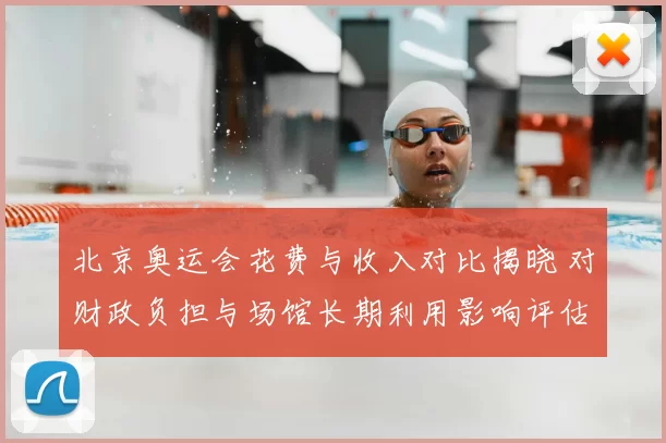 北京奥运会花费与收入对比揭晓 对财政负担与场馆长期利用影响评估