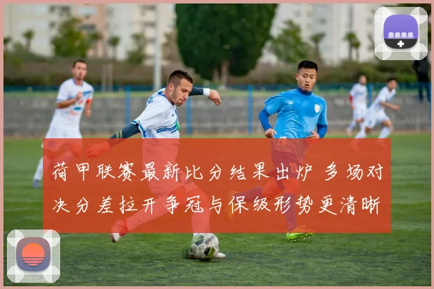 荷甲联赛最新比分结果出炉 多场对决分差拉开争冠与保级形势更清晰