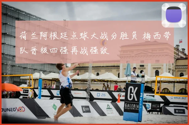 荷兰阿根廷点球大战分胜负 梅西带队晋级四强再战强敌