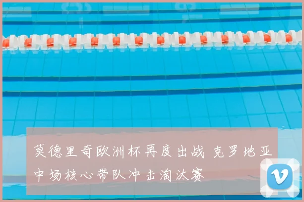 莫德里奇欧洲杯再度出战 克罗地亚中场核心带队冲击淘汰赛