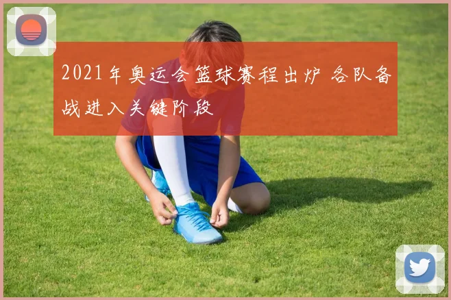 2021年奥运会篮球赛程出炉 各队备战进入关键阶段