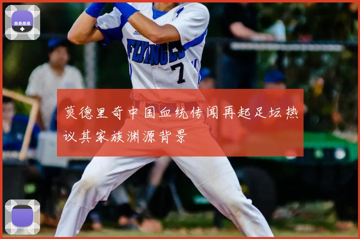 莫德里奇中国血统传闻再起足坛热议其家族渊源背景
