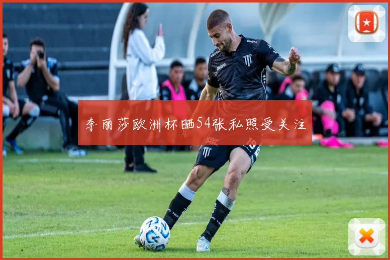 李丽莎欧洲杯晒54张私照受关注