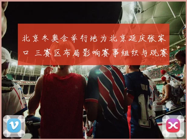 北京冬奥会举行地为北京延庆张家口 三赛区布局影响赛事组织与观赛体验