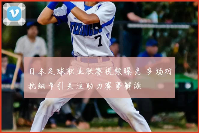 日本足球职业联赛视频曝光 多场对抗细节引关注助力赛事解读