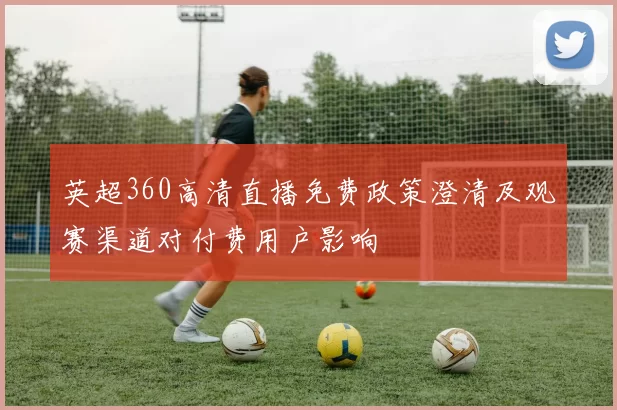 英超360高清直播免费政策澄清及观赛渠道对付费用户影响