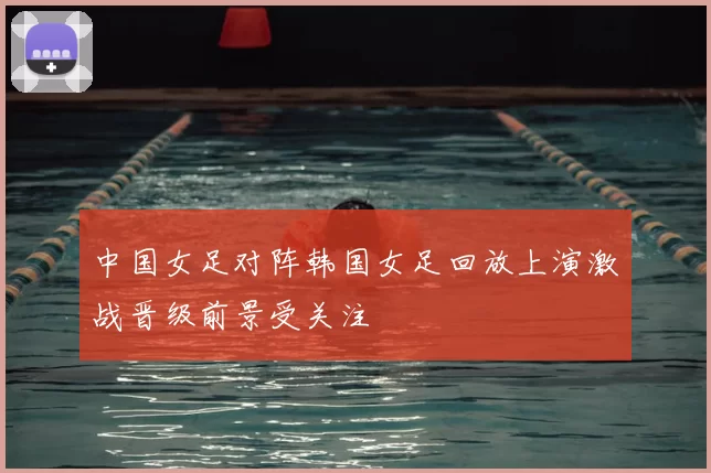 中国女足对阵韩国女足回放上演激战晋级前景受关注