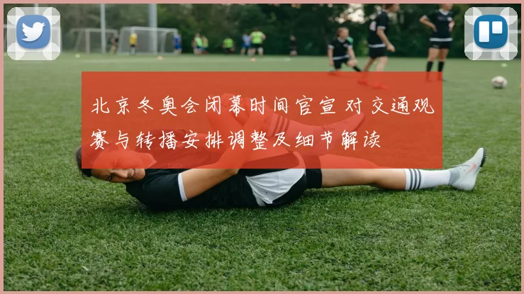 北京冬奥会闭幕时间官宣 对交通观赛与转播安排调整及细节解读