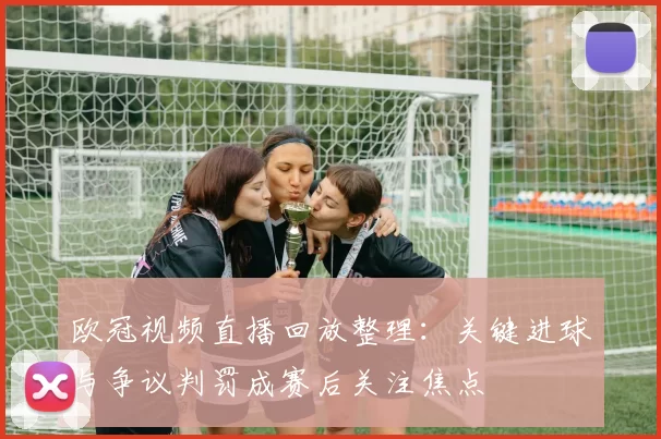 欧冠视频直播回放整理：关键进球与争议判罚成赛后关注焦点