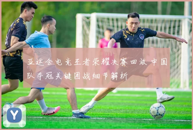 亚运会电竞王者荣耀决赛回放 中国队夺冠关键团战细节解析
