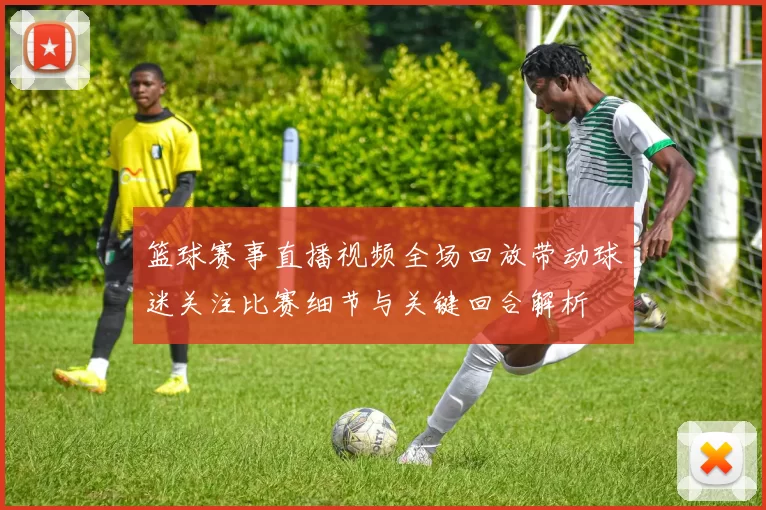 篮球赛事直播视频全场回放带动球迷关注比赛细节与关键回合解析