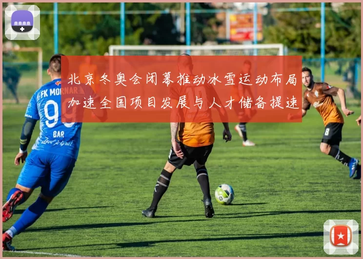 北京冬奥会闭幕推动冰雪运动布局加速全国项目发展与人才储备提速