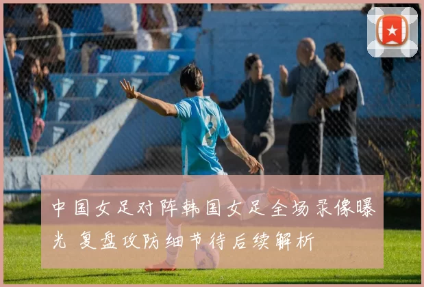 中国女足对阵韩国女足全场录像曝光 复盘攻防细节待后续解析