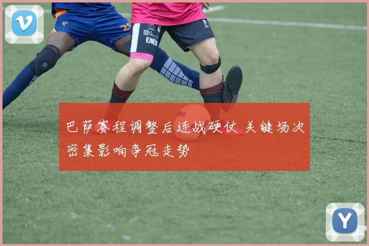 巴萨赛程调整后连战硬仗 关键场次密集影响争冠走势