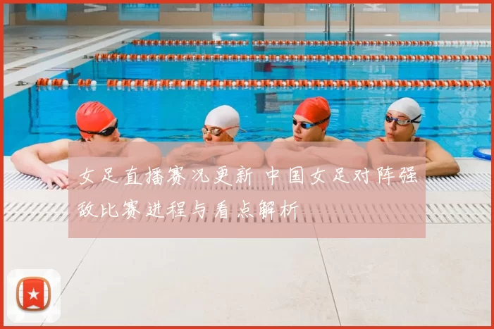 女足直播赛况更新 中国女足对阵强敌比赛进程与看点解析